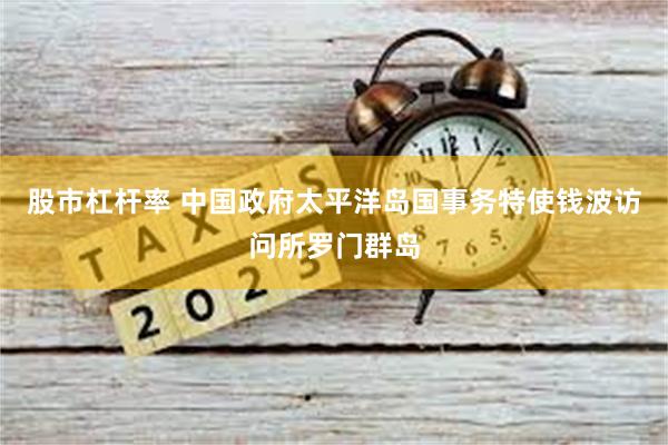 股市杠杆率 中国政府太平洋岛国事务特使钱波访问所罗门群岛