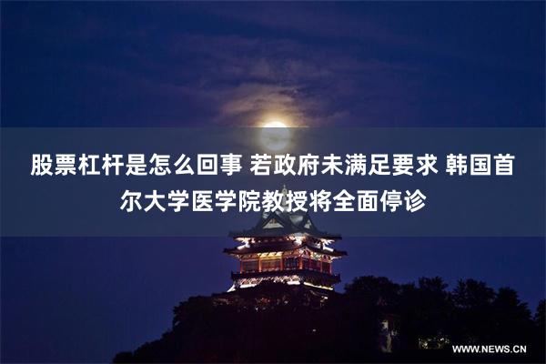 股票杠杆是怎么回事 若政府未满足要求 韩国首尔大学医学院教授将全面停诊