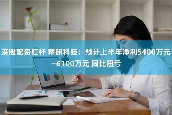 港股配资杠杆 精研科技：预计上半年净利5400万元—61