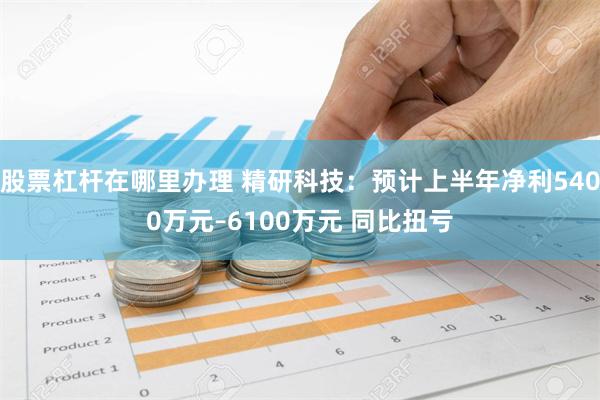 股票杠杆在哪里办理 精研科技：预计上半年净利5400万元–6100万元 同比扭亏