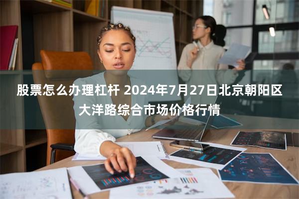 股票怎么办理杠杆 2024年7月27日北京朝阳区大洋路综合市场价格行情