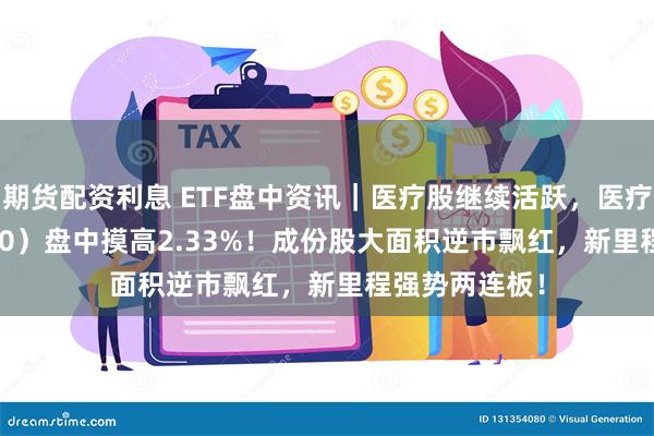 期货配资利息 ETF盘中资讯｜医疗股继续活跃，医疗ETF（512170）盘中摸高2.33%！成份股大面积逆市飘红，新里程强势两连板！