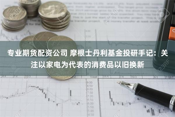 专业期货配资公司 摩根士丹利基金投研手记：关注以家电为代表的