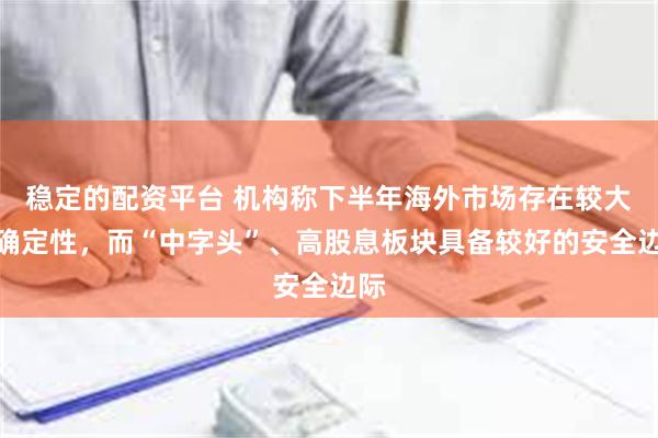 稳定的配资平台 机构称下半年海外市场存在较大不确定性，而“中字头”、高股息板块具备较好的安全边际