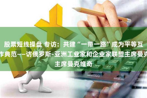 股票短线操盘 专访：共建“一带一路”成为平等互利合作典范——访俄罗斯-亚洲工业家和企业家联盟主席曼克维奇