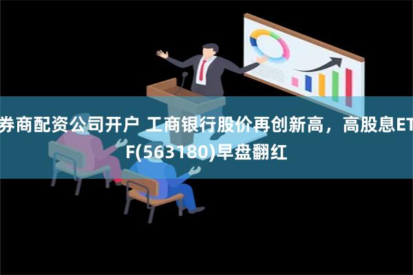 券商配资公司开户 工商银行股价再创新高，高股息ETF(563180)早盘翻红