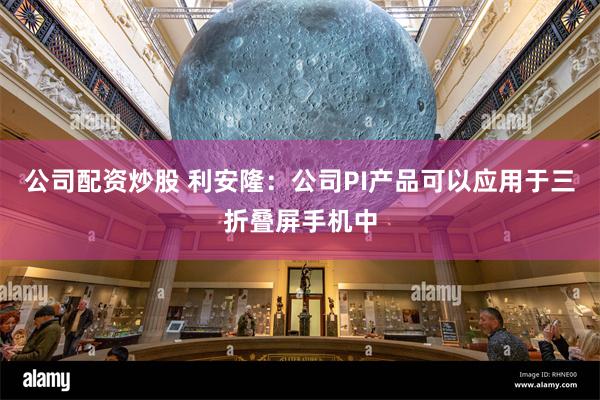 公司配资炒股 利安隆：公司PI产品可以应用于三折叠屏手机中