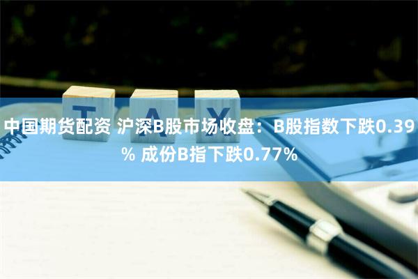 中国期货配资 沪深B股市场收盘：B股指数下跌0.39% 成份B指下跌0.77%