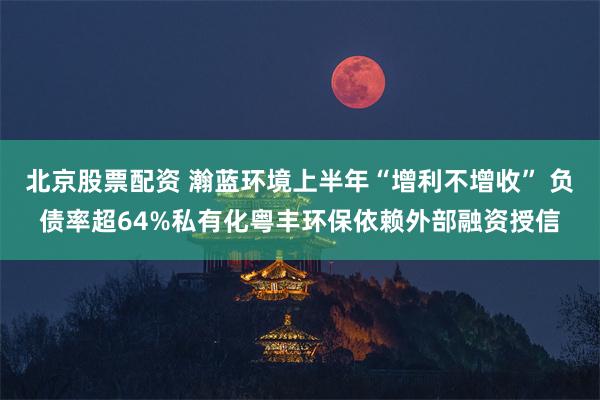 北京股票配资 瀚蓝环境上半年“增利不增收” 负债率超64%私有化粤丰环保依赖外部融资授信