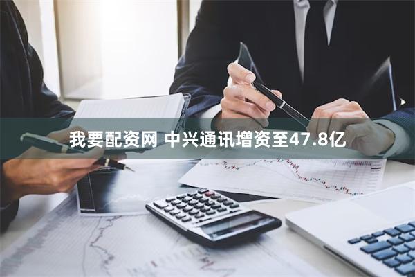 我要配资网 中兴通讯增资至47.8亿