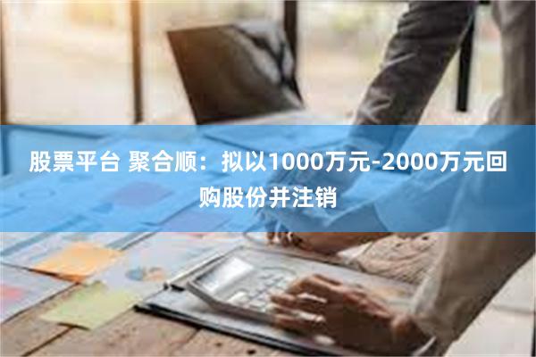 股票平台 聚合顺：拟以1000万元-2000万元回购股份并注销