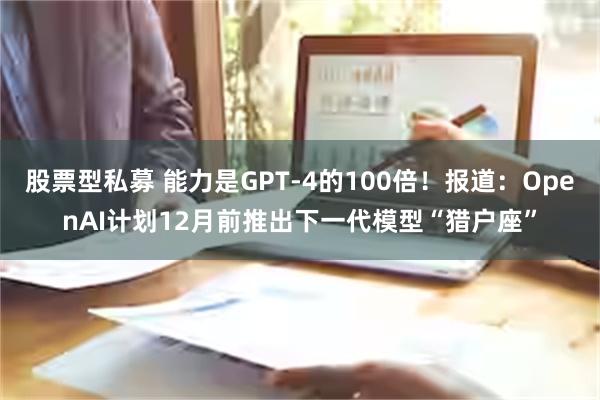 股票型私募 能力是GPT-4的100倍！报道：OpenAI计划12月前推出下一代模型“猎户座”