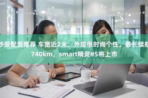 炒股配资推荐 车宽近2米，外观很时尚个性，最长续航740km，smart精灵#5将上市