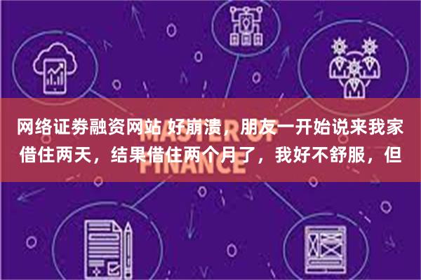 网络证劵融资网站 好崩溃，朋友一开始说来我家借住两天，结果借住两个月了，我好不舒服，但