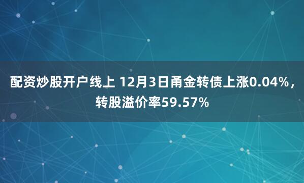 配资炒股开户线上 12月3日甬金转债上涨0.04%，转股溢价率59.57%