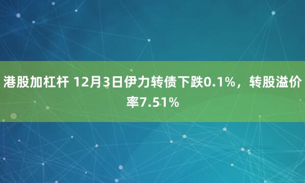 港股加杠杆 12月3日伊力转债下跌0.1%，转股溢价率7.51%