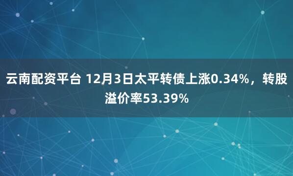 云南配资平台 12月3日太平转债上涨0.34%，转股溢价率53.39%