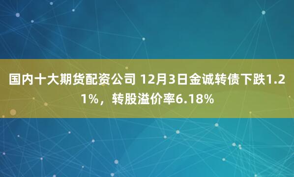 国内十大期货配资公司 12月3日金诚转债下跌1.21%，转股溢价率6.18%