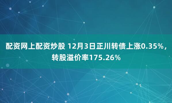 配资网上配资炒股 12月3日正川转债上涨0.35%，转股溢价率175.26%