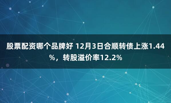 股票配资哪个品牌好 12月3日合顺转债上涨1.44%，转股溢价率12.2%