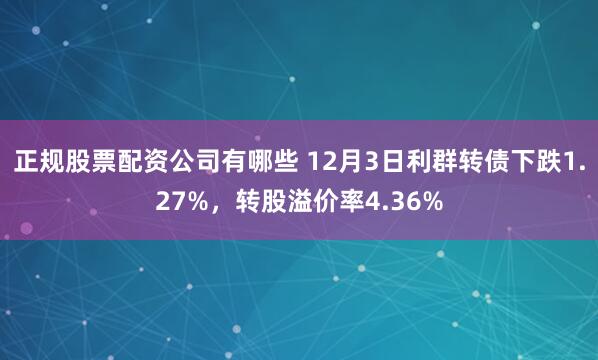 正规股票配资公司有哪些 12月3日利群转债下跌1.27%，转股溢价率4.36%