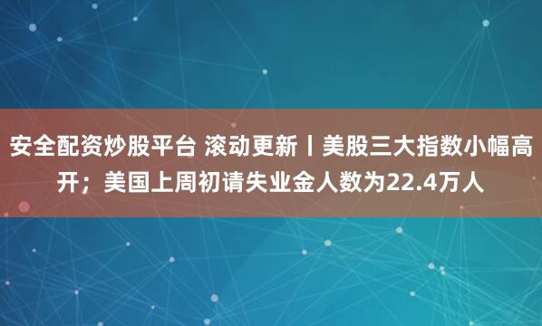 安全配资炒股平台 滚动更新丨美股三大指数小幅高开；美国上周初请失业金人数为22.4万人