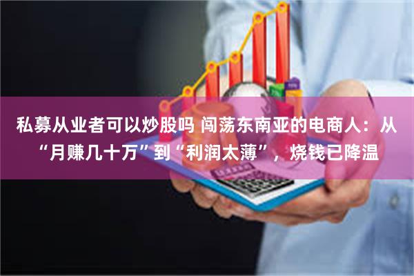 私募从业者可以炒股吗 闯荡东南亚的电商人：从“月赚几十万”到“利润太薄”，烧钱已降温