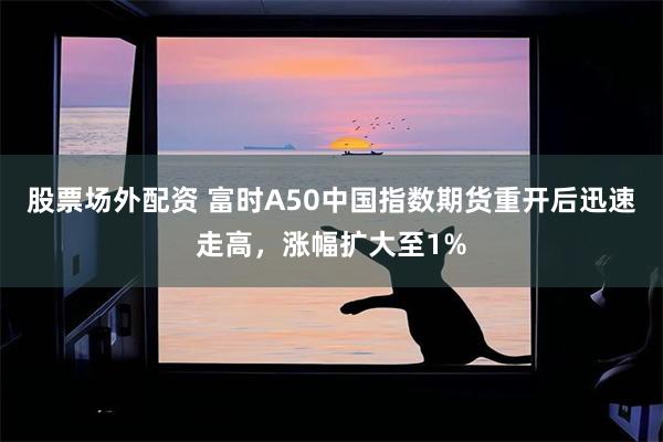 股票场外配资 富时A50中国指数期货重开后迅速走高，涨幅扩大至1%