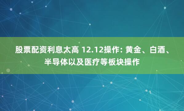 股票配资利息太高 12.12操作: 黄金、白酒、半导体以及医疗等板块操作