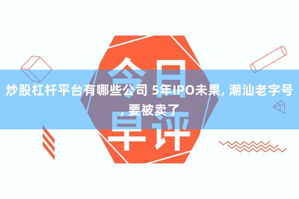 炒股杠杆平台有哪些公司 5年IPO未果, 潮汕老字号, 要被卖了