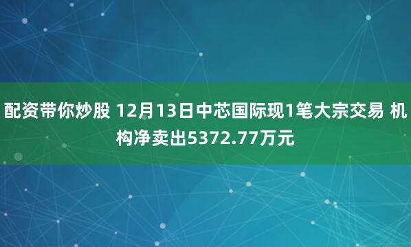 配资带你炒股 12月13日中芯国际现1笔大宗交易 机构净卖出5372.77万元