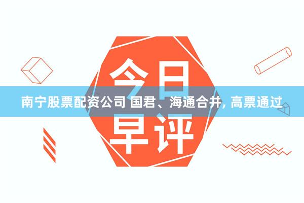 南宁股票配资公司 国君、海通合并, 高票通过