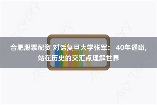 合肥股票配资 对话复旦大学张军： 40年遥瞰,站在历史的交汇点理解世界