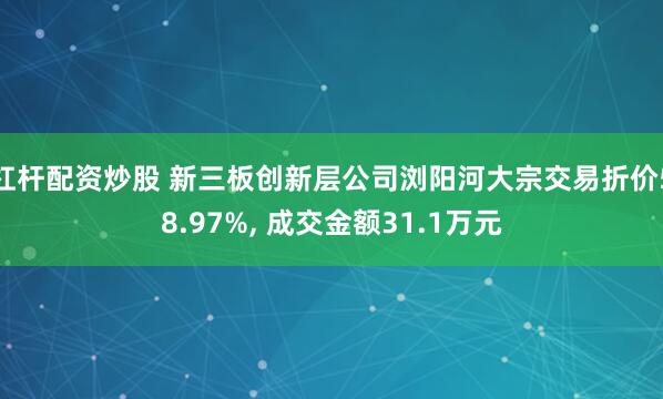 杠杆配资炒股 新三板创新层公司浏阳河大宗交易折价58.97%, 成交金额31.1万元