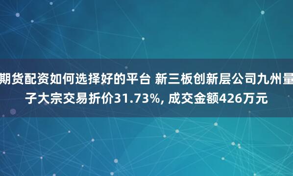 期货配资如何选择好的平台 新三板创新层公司九州量子大宗交易折价31.73%, 成交金额426万元