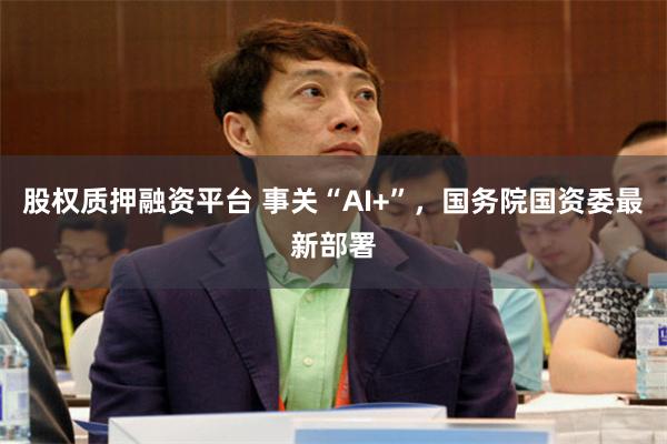 股权质押融资平台 事关“AI+”，国务院国资委最新部署