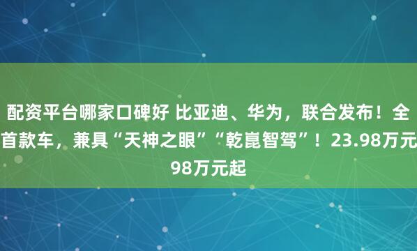 配资平台哪家口碑好 比亚迪、华为，联合发布！全球首款车，兼具“天神之眼”“乾崑智驾”！23.98万元起