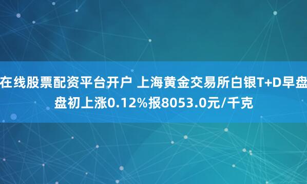 在线股票配资平台开户 上海黄金交易所白银T+D早盘盘初上涨0.12%报8053.0元/千克