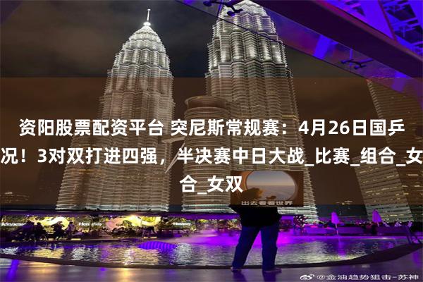 资阳股票配资平台 突尼斯常规赛:4月26日国乒战况!3对双打进四强,半决赛中日大战_比赛_组合_女双