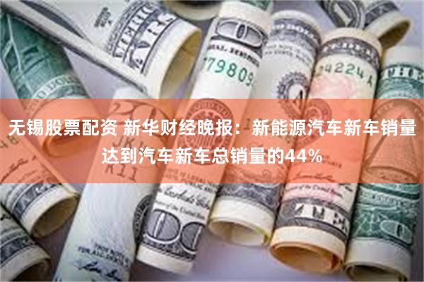 无锡股票配资 新华财经晚报:新能源汽车新车销量达到汽车新车总销量的44%