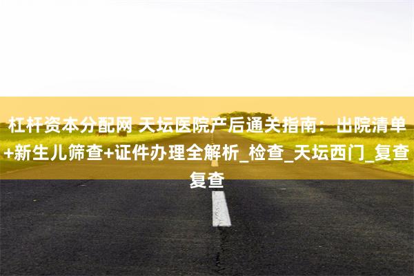 杠杆资本分配网 天坛医院产后通关指南：出院清单+新生儿筛查+证件办理全解析_检查_天坛西门_复查