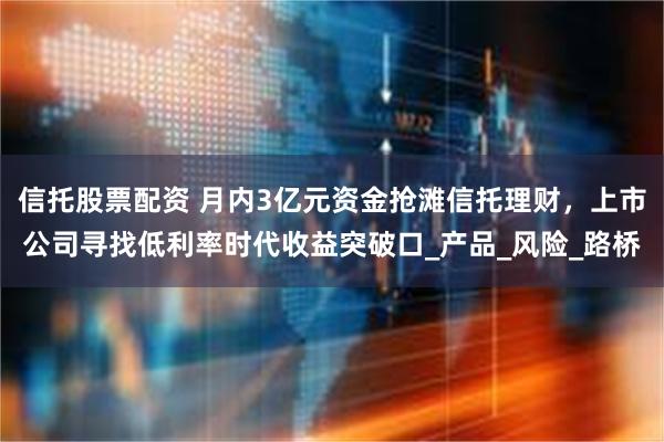 信托股票配资 月内3亿元资金抢滩信托理财，上市公司寻找低利率时代收益突破口_产品_风险_路桥
