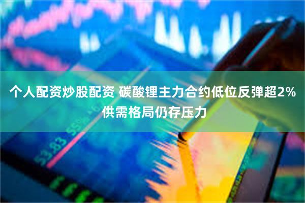 个人配资炒股配资 碳酸锂主力合约低位反弹超2% 供需格局仍存压力