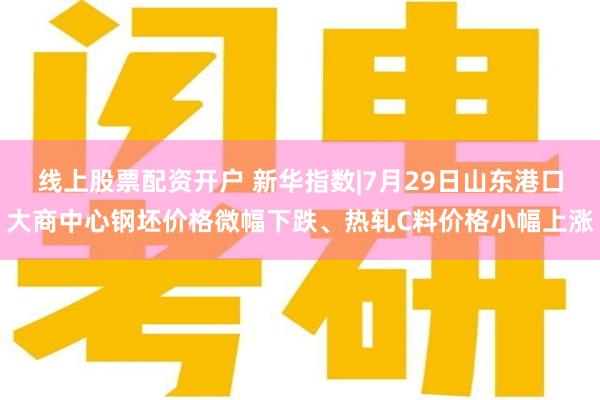 线上股票配资开户 新华指数|7月29日山东港口大商中心钢坯价格微幅下跌、热轧C料价格小幅上涨