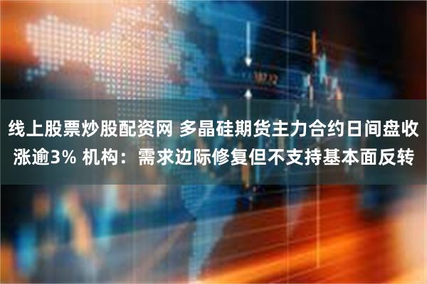 线上股票炒股配资网 多晶硅期货主力合约日间盘收涨逾3% 机构:需求边际修复但不支持基本面反转