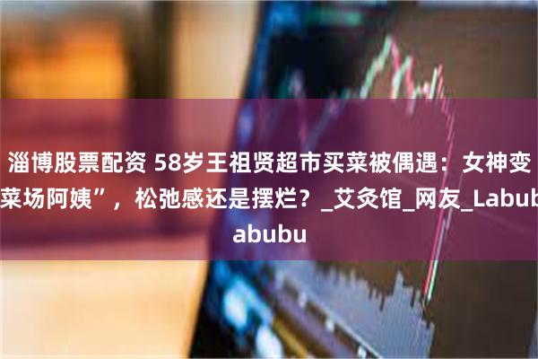 淄博股票配资 58岁王祖贤超市买菜被偶遇:女神变“菜场阿姨”,松弛感还是摆烂?_艾灸馆_网友_Labubu