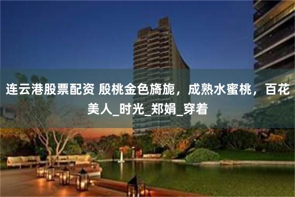 连云港股票配资 殷桃金色旖旎,成熟水蜜桃,百花美人_时光_郑娟_穿着