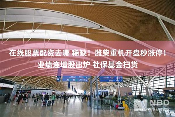 在线股票配资去哪 稀缺!潍柴重机开盘秒涨停!业绩连增股出炉 社保基金扫货