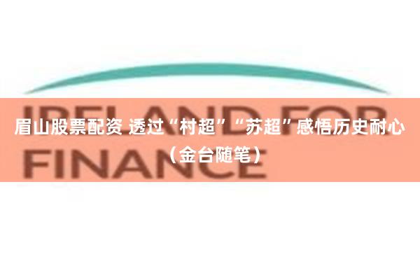 眉山股票配资 透过“村超”“苏超”感悟历史耐心(金台随笔)