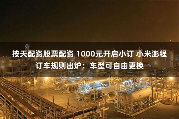 按天配资股票配资 1000元开启小订 小米澎程订车规则出炉：车型可自由更换